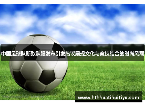 中国足球队新款队服发布引发热议展现文化与竞技结合的时尚风潮