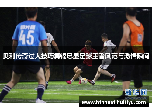 贝利传奇过人技巧集锦尽显足球王者风范与激情瞬间