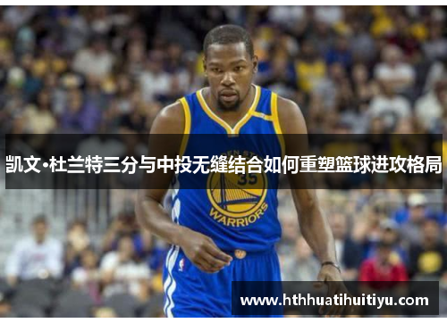 凯文·杜兰特三分与中投无缝结合如何重塑篮球进攻格局