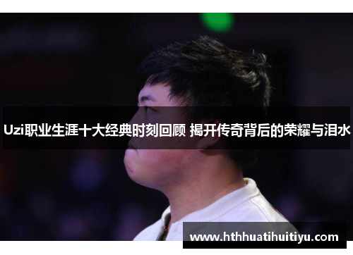 Uzi职业生涯十大经典时刻回顾 揭开传奇背后的荣耀与泪水