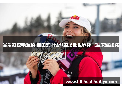 谷爱凌惊艳登顶 自由式滑雪U型场地世界杯冠军荣耀加冕