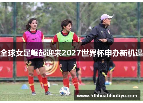 全球女足崛起迎来2027世界杯申办新机遇