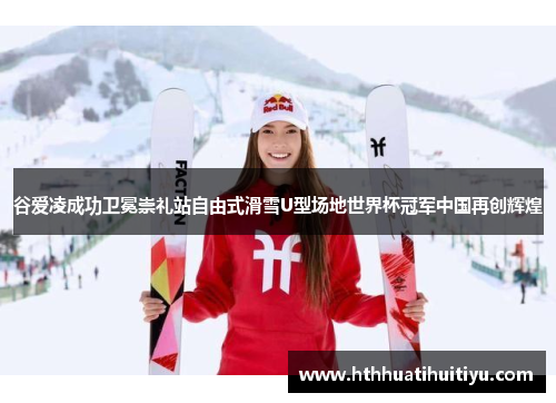 谷爱凌成功卫冕崇礼站自由式滑雪U型场地世界杯冠军中国再创辉煌